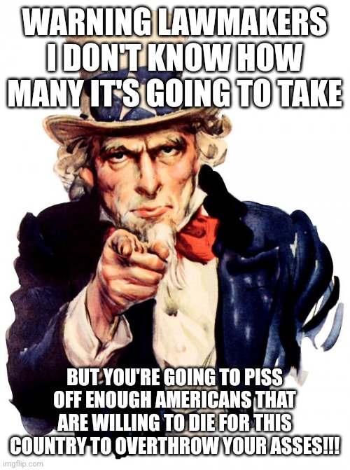 Uncle Sam | WARNING LAWMAKERS I DON'T KNOW HOW MANY IT'S GOING TO TAKE; BUT YOU'RE GOING TO PISS OFF ENOUGH AMERICANS THAT ARE WILLING TO DIE FOR THIS COUNTRY TO OVERTHROW YOUR ASSES!!! | image tagged in memes,uncle sam | made w/ Imgflip meme maker