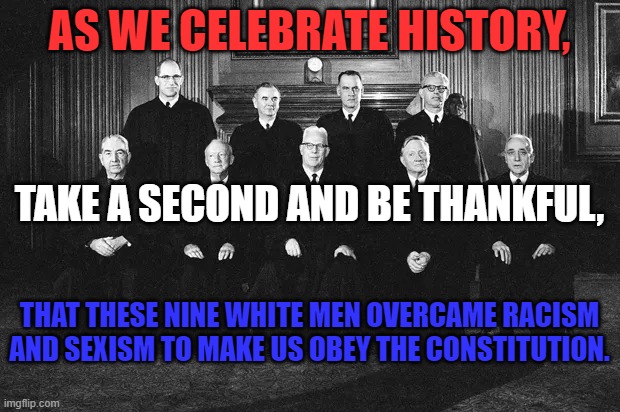 They helped lay the foundation for today's equal rights movement. | AS WE CELEBRATE HISTORY, TAKE A SECOND AND BE THANKFUL, THAT THESE NINE WHITE MEN OVERCAME RACISM AND SEXISM TO MAKE US OBEY THE CONSTITUTION. | image tagged in politics | made w/ Imgflip meme maker