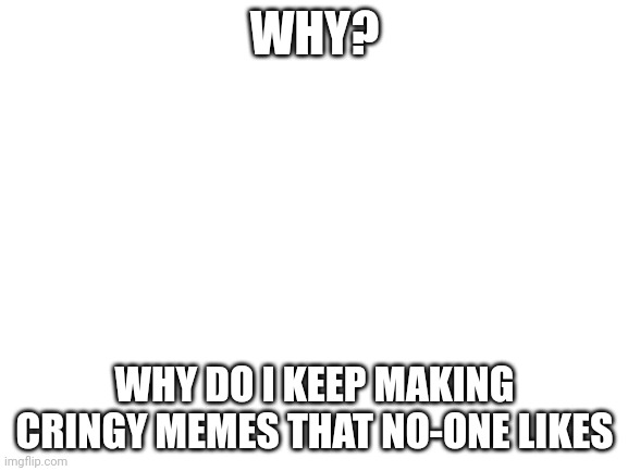 Why? | WHY? WHY DO I KEEP MAKING CRINGY MEMES THAT NO-ONE LIKES | image tagged in blank white template | made w/ Imgflip meme maker