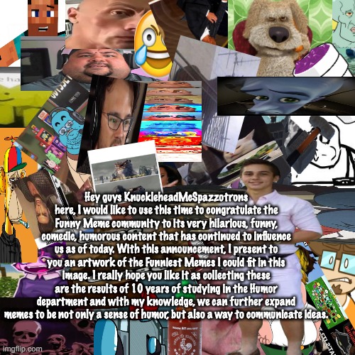 I love memes | Hey guys KnuckleheadMcSpazzotrons here, I would like to use this time to congratulate the Funny Meme community to its very hilarious, funny, comedic, humorous content that has continued to influence us as of today. With this announcement, I present to you an artwork of the Funniest Memes I could fit in this image. I really hope you like it as collecting these are the results of 10 years of studying in the Humor department and with my knowledge, we can further expand memes to be not only a sense of humor, but also a way to communicate ideas. | image tagged in memes,funny | made w/ Imgflip meme maker