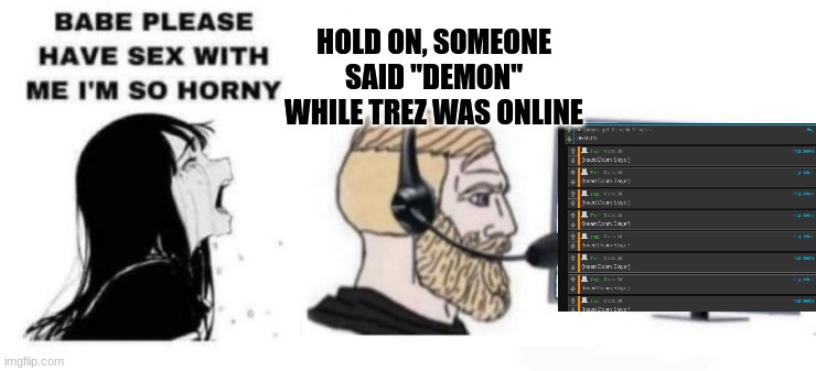 Babe please stop | HOLD ON, SOMEONE SAID "DEMON" WHILE TREZ WAS ONLINE | image tagged in babe please stop | made w/ Imgflip meme maker