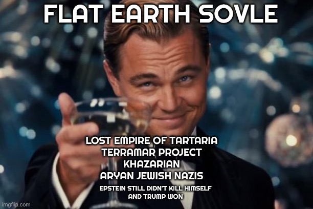 I followed the Money | FLAT EARTH SOVLE; LOST EMPIRE OF TARTARIA 
TERRAMAR PROJECT 
KHAZARIAN 
ARYAN JEWISH NAZIS; EPSTEIN STILL DIDN'T KILL HIMSELF 
AND TRUMP WON | image tagged in memes,leonardo dicaprio cheers | made w/ Imgflip meme maker