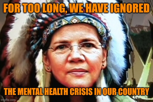 Elizabeth Warren Indian Chief | FOR TOO LONG, WE HAVE IGNORED; THE MENTAL HEALTH CRISIS IN OUR COUNTRY | image tagged in elizabeth warren indian chief | made w/ Imgflip meme maker