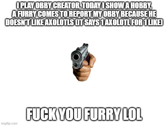 this really happened | I PLAY OBBY CREATOR, TODAY I SHOW A HOBBY, A FURRY COMES TO REPORT MY OBBY BECAUSE HE DOESN'T LIKE AXOLOTLS (IT SAYS 1 AXOLOTL FOR 1 LIKE); FUCK YOU FURRY LOL | image tagged in blank white template | made w/ Imgflip meme maker