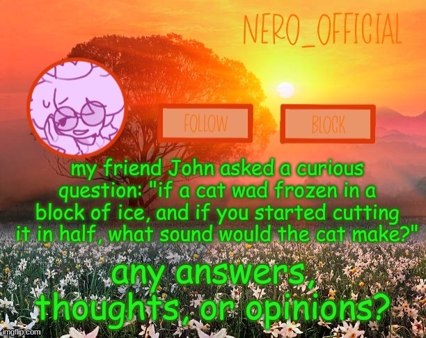 weird kid | my friend John asked a curious question: "if a cat wad frozen in a block of ice, and if you started cutting it in half, what sound would the cat make?"; any answers, thoughts, or opinions? | image tagged in nero_official announcement template | made w/ Imgflip meme maker