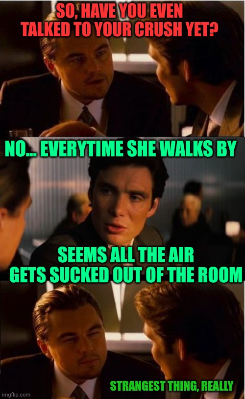 Hello! Super nice lady! |  SO, HAVE YOU EVEN TALKED TO YOUR CRUSH YET? NO... EVERYTIME SHE WALKS BY; SEEMS ALL THE AIR GETS SUCKED OUT OF THE ROOM; STRANGEST THING, REALLY | image tagged in memes,inception | made w/ Imgflip meme maker