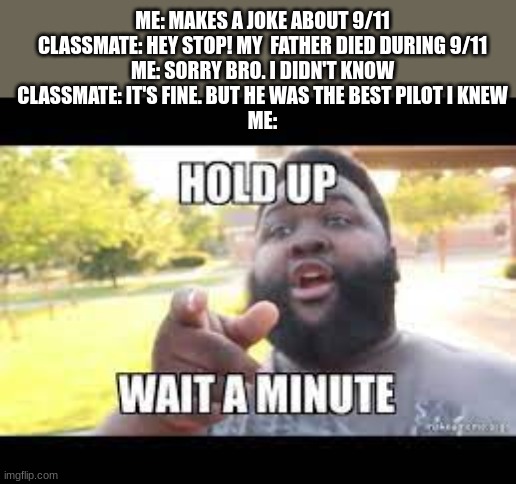 dark | ME: MAKES A JOKE ABOUT 9/11
CLASSMATE: HEY STOP! MY  FATHER DIED DURING 9/11
ME: SORRY BRO. I DIDN'T KNOW
CLASSMATE: IT'S FINE. BUT HE WAS THE BEST PILOT I KNEW
ME: | image tagged in memes,dark humor | made w/ Imgflip meme maker