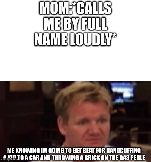 current objective survive | MOM:*CALLS ME BY FULL NAME LOUDLY*; ME KNOWING IM GOING TO GET BEAT FOR HANDCUFFING A KID TO A CAR AND THROWING A BRICK ON THE GAS PEDLE | image tagged in disgusted gordon ramsay | made w/ Imgflip meme maker