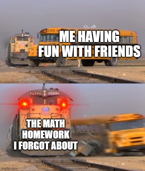 A train hitting a school bus | ME HAVING FUN WITH FRIENDS; THE MATH HOMEWORK I FORGOT ABOUT | image tagged in a train hitting a school bus | made w/ Imgflip meme maker