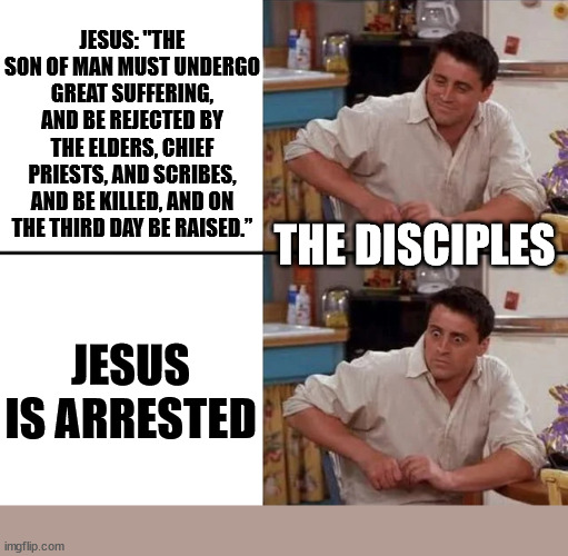 They did not take him seriously | JESUS: "THE SON OF MAN MUST UNDERGO GREAT SUFFERING, AND BE REJECTED BY THE ELDERS, CHIEF PRIESTS, AND SCRIBES, AND BE KILLED, AND ON THE THIRD DAY BE RAISED.”; THE DISCIPLES; JESUS IS ARRESTED | image tagged in surprised joey,dank,christian,memes,r/dankchristianmemes | made w/ Imgflip meme maker