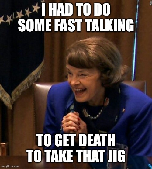 Dianne Feinstein Shlomo hand rubbing | I HAD TO DO SOME FAST TALKING TO GET DEATH TO TAKE THAT JIG | image tagged in dianne feinstein shlomo hand rubbing | made w/ Imgflip meme maker