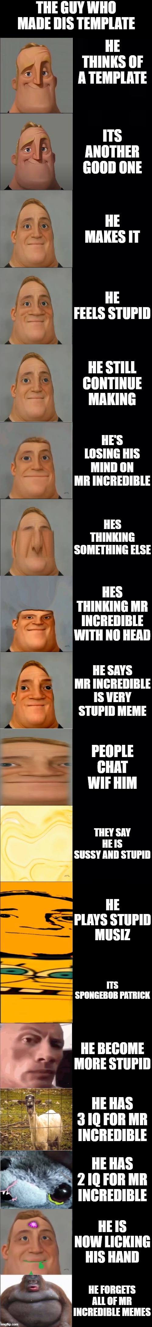 sorry guy who made template! | THE GUY WHO MADE DIS TEMPLATE; HE THINKS OF A TEMPLATE; ITS ANOTHER GOOD ONE; HE MAKES IT; HE FEELS STUPID; HE STILL CONTINUE MAKING; HE'S LOSING HIS MIND ON MR INCREDIBLE; HES THINKING SOMETHING ELSE; HES THINKING MR INCREDIBLE WITH NO HEAD; HE SAYS MR INCREDIBLE IS VERY STUPID MEME; PEOPLE CHAT WIF HIM; THEY SAY HE IS SUSSY AND STUPID; HE PLAYS STUPID MUSIZ; ITS SPONGEBOB PATRICK; HE BECOME MORE STUPID; HE HAS 3 IQ FOR MR INCREDIBLE; HE HAS 2 IQ FOR MR INCREDIBLE; HE IS NOW LICKING HIS HAND; HE FORGETS ALL OF MR INCREDIBLE MEMES | image tagged in mr incredible becoming an idiot 2 | made w/ Imgflip meme maker