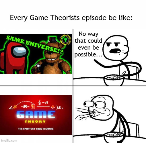 I swear it's like this every single time I decide to watch it... | Every Game Theorists episode be like:; No way that could even be possible... | image tagged in blank cereal guy,game theory,gaming,fnaf,among us,unnecessary tags | made w/ Imgflip meme maker