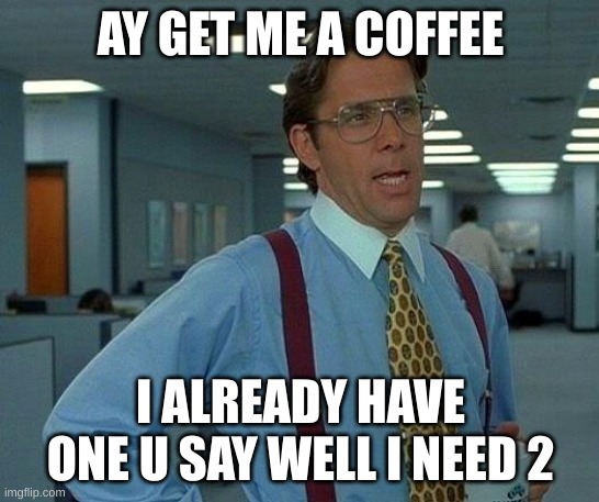That Would Be Great Meme | AY GET ME A COFFEE; I ALREADY HAVE ONE U SAY WELL I NEED 2 | image tagged in memes,that would be great | made w/ Imgflip meme maker