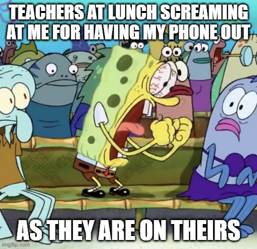 Spongebob Yelling | TEACHERS AT LUNCH SCREAMING AT ME FOR HAVING MY PHONE OUT; AS THEY ARE ON THEIRS | image tagged in spongebob yelling | made w/ Imgflip meme maker