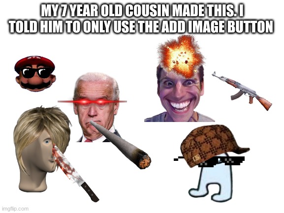 He is my cousin and he is 7 years old no joke | MY 7 YEAR OLD COUSIN MADE THIS. I TOLD HIM TO ONLY USE THE ADD IMAGE BUTTON | image tagged in blank white template | made w/ Imgflip meme maker