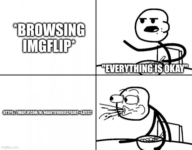 I choked from cringe | *BROWSING IMGFLIP*; "EVERYTHING IS OKAY"; HTTPS://IMGFLIP.COM/M/NOANTIFURRIES?SORT=LATEST | image tagged in blank cereal guy | made w/ Imgflip meme maker