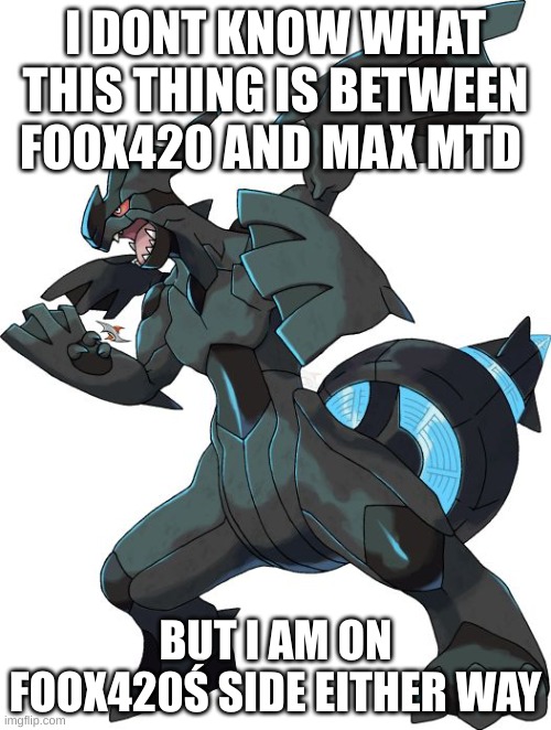i have to clue what im getting into | I DONT KNOW WHAT THIS THING IS BETWEEN FOOX420 AND MAX MTD; BUT I AM ON FOOX420Ś SIDE EITHER WAY | image tagged in zekrom | made w/ Imgflip meme maker