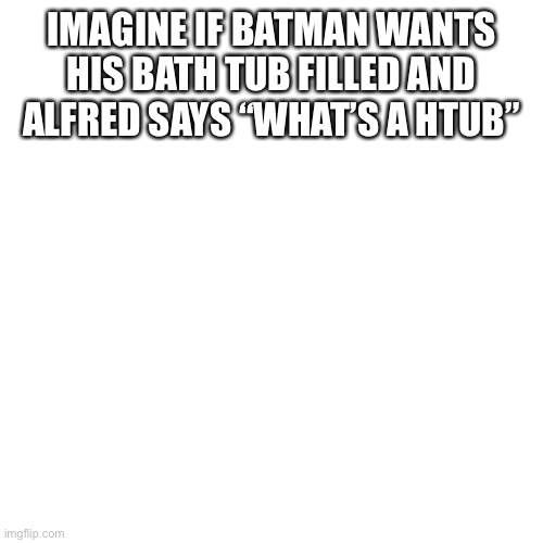 Blank Transparent Square Meme | IMAGINE IF BATMAN WANTS HIS BATH TUB FILLED AND ALFRED SAYS “WHAT’S A HTUB” | image tagged in memes,blank transparent square | made w/ Imgflip meme maker