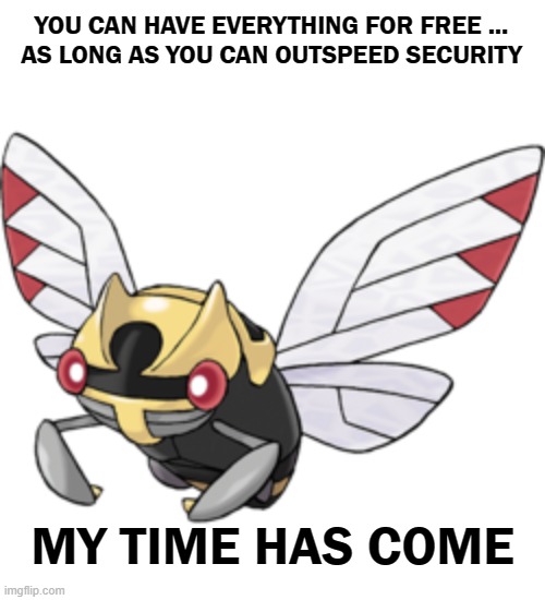 Its time | YOU CAN HAVE EVERYTHING FOR FREE ...
AS LONG AS YOU CAN OUTSPEED SECURITY; MY TIME HAS COME | image tagged in pokemon,ninjask,thief,stealing,speed,bug | made w/ Imgflip meme maker