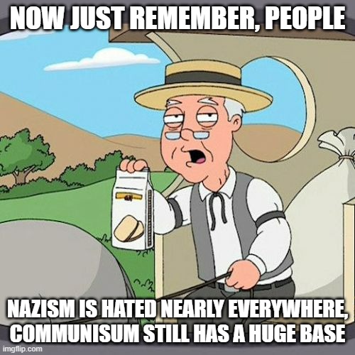 And its still kicking with mass power, and it was worse than Nazism for what they did | NOW JUST REMEMBER, PEOPLE; NAZISM IS HATED NEARLY EVERYWHERE, COMMUNISUM STILL HAS A HUGE BASE | image tagged in memes,pepperidge farm remembers,extreme | made w/ Imgflip meme maker