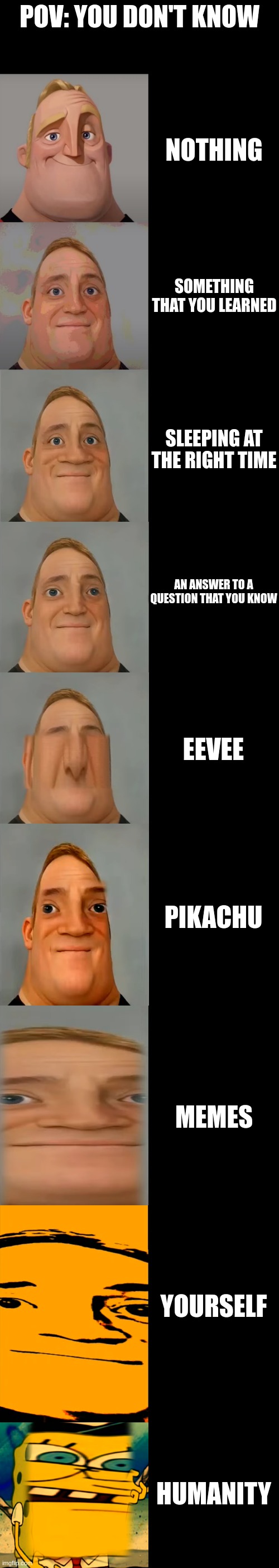 Mr Incredible becoming Idiot template | POV: YOU DON'T KNOW; NOTHING; SOMETHING THAT YOU LEARNED; SLEEPING AT THE RIGHT TIME; AN ANSWER TO A QUESTION THAT YOU KNOW; EEVEE; PIKACHU; MEMES; YOURSELF; HUMANITY | image tagged in mr incredible becoming idiot template | made w/ Imgflip meme maker