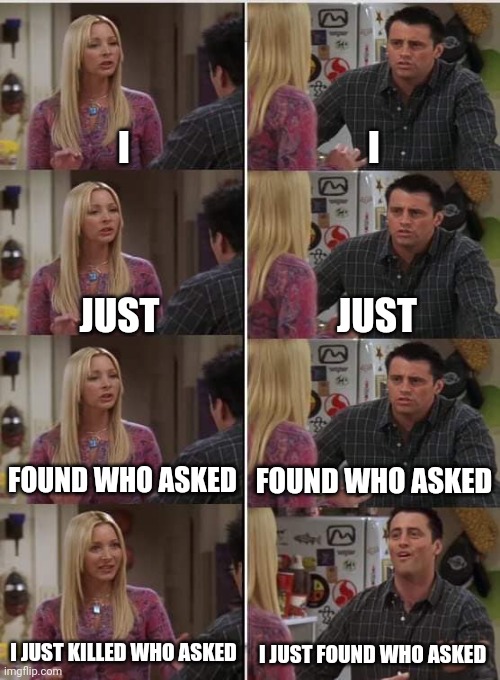 Phoebe Joey | I; I; JUST; JUST; FOUND WHO ASKED; FOUND WHO ASKED; I JUST KILLED WHO ASKED; I JUST FOUND WHO ASKED | image tagged in phoebe joey | made w/ Imgflip meme maker