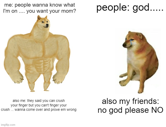 Buff Doge vs. Cheems | me: people wanna know what I'm on .... you want your mom? people: god..... also me: they said you can crush your finger but you can't finger your crush ... wanna come over and prove em wrong; also my friends: no god please NO | image tagged in memes,buff doge vs cheems | made w/ Imgflip meme maker