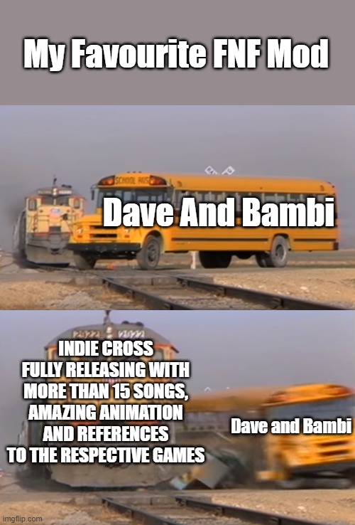 My NEW Favourite FNF Mod | My Favourite FNF Mod; Dave And Bambi; INDIE CROSS FULLY RELEASING WITH MORE THAN 15 SONGS, AMAZING ANIMATION AND REFERENCES TO THE RESPECTIVE GAMES; Dave and Bambi | image tagged in a train hitting a school bus,fnf | made w/ Imgflip meme maker