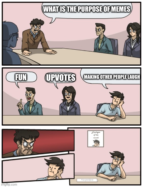 Boardroom Meeting Unexpected Ending | WHAT IS THE PURPOSE OF MEMES; MAKING OTHER PEOPLE LAUGH; UPVOTES; FUN | image tagged in boardroom meeting unexpected ending,fun,purpose,memes,laugh,upvotes | made w/ Imgflip meme maker