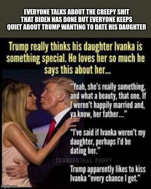 EVERYONE TALKS ABOUT THE CREEPY SHIT THAT BIDEN HAS DONE BUT EVERYONE KEEPS QUIET ABOUT TRUMP WANTING TO DATE HIS DAUGHTER | made w/ Imgflip meme maker