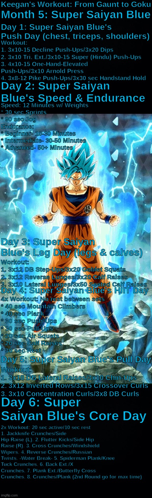 Super Saiyan Blue Workout: Strength Building. not Muscle Building | Keegan's Workout: From Gaunt to Goku; Month 5: Super Saiyan Blue; Day 1: Super Saiyan Blue's Push Day (chest, triceps, shoulders); Workout:
1. 3x10-15 Decline Push-Ups/3x20 Dips
2. 3x10 Tri. Ext./3x10-15 Super (Hindu) Push-Ups
3. 4x10-15 One-Hand-Elevated Push-Ups/3x10 Arnold Press
4. 3x8-12 Pike Push-Ups/3x30 sec Handstand Hold; Day 2: Super Saiyan Blue's Speed & Endurance; Speed: 12 Minutes w/ Weights
* 30 sec Sprints
* 90 sec Jog
Endurance:
* Beginner- 10-30 Minutes
* Intermediate- 30-50 Minutes
* Advanced- 50+ Minutes; Day 3: Super Saiyan Blue's Leg Day (legs & calves); Workout:
1. 3x12 DB Step-Ups/3x20 Goblet Squats
2. 3x12 Reverse Lunges/3x20 Calf Raises
3. 3x10 Lateral Lunges/3x50 Seated Calf Raises; Day 4: Super Saiyan Blue's HIIT Day; 4x Workout: No rest between sets
* 40 sec Mountain Climbers
* 40 sec Plank
* 30 sec Push-Ups
* 30 sec Pull-Ups
* 20 sec Air Squats
* 20 sec Calf Raises
* 30 sec Rest; Day 5: Super Saiyan Blue's Pull Day; Workout:
1. 3x10 DB Lateral Raises/3x10 Chin-Ups
2. 3x12 Inverted Rows/3x15 Crossover Curls
3. 3x10 Concentration Curls/3x8 DB Curls; Day 6: Super Saiyan Blue's Core Day; 2x Workout: 20 sec active/10 sec rest
1. Jackknife Crunches/Side Hip Raise (L). 2. Flutter Kicks/Side Hip Raise (R). 3. Cross Crunches/Windshield Wipers. 4. Reverse Crunches/Russian Twists. -Water Break- 5. Spiderman Plank/Knee Tuck Crunches. 6. Back Ext./X Crunches. 7. Plank Ext./Butterfly Cross Crunches. 8. Crunches/Plank (2nd Round go for max time) | image tagged in super saiyan blue,god ki,workout,strength not muscle,limit breaking,goku | made w/ Imgflip meme maker