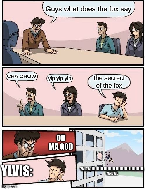 What Does The Fox Say | Guys what does the fox say; CHA CHOW; yip yip yip; the secrect of the fox; OH MA GOD; YLVIS:; YAHOWLLLLLLLLLLLLLLLLLLLLLLLLLLLLLLLLLLLLLLLL YAHOWL | image tagged in memes,boardroom meeting suggestion | made w/ Imgflip meme maker