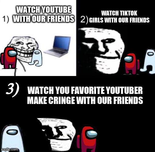 Depressed trollface | WATCH YOUTUBE WITH OUR FRIENDS; WATCH TIKTOK GIRLS WITH OUR FRIENDS; 3); WATCH YOU FAVORITE YOUTUBER MAKE CRINGE WITH OUR FRIENDS | image tagged in depressed trollface | made w/ Imgflip meme maker