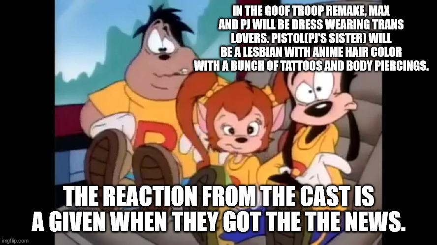 Wouldn't be surprised if current Disney does it. | IN THE GOOF TROOP REMAKE, MAX AND PJ WILL BE DRESS WEARING TRANS LOVERS. PISTOL(PJ'S SISTER) WILL BE A LESBIAN WITH ANIME HAIR COLOR WITH A BUNCH OF TATTOOS AND BODY PIERCINGS. THE REACTION FROM THE CAST IS A GIVEN WHEN THEY GOT THE THE NEWS. | image tagged in disney,sjws,sucks | made w/ Imgflip meme maker