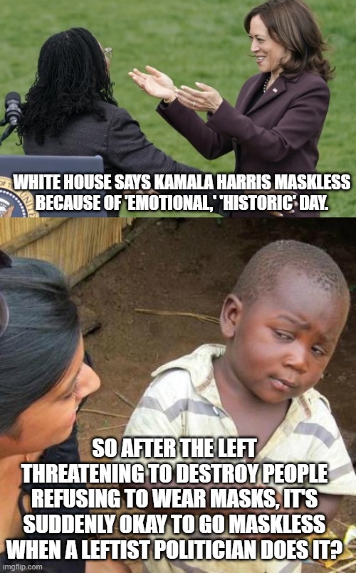 Altogether now . . . it's NEVER wrong when leftists do it! |  WHITE HOUSE SAYS KAMALA HARRIS MASKLESS BECAUSE OF 'EMOTIONAL,' 'HISTORIC' DAY. SO AFTER THE LEFT THREATENING TO DESTROY PEOPLE REFUSING TO WEAR MASKS, IT'S SUDDENLY OKAY TO GO MASKLESS WHEN A LEFTIST POLITICIAN DOES IT? | image tagged in hypocrisy,double standards | made w/ Imgflip meme maker