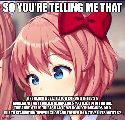 what the hell guys | SO YOU’RE TELLING ME THAT; ONE BLACK GUY DIED TO A COP AND THERE’S A MOVEMENT FOR IT CALLED BLACK LIVES MATTER, BUT MY NATIVE TRIBE AND OTHER TRIBES HAD TO WALK AND THOUSANDS DIED DUE TO STARVATION/DEHYDRATION AND THERE’S NO NATIVE LIVES MATTER? | image tagged in sayori cute moron | made w/ Imgflip meme maker
