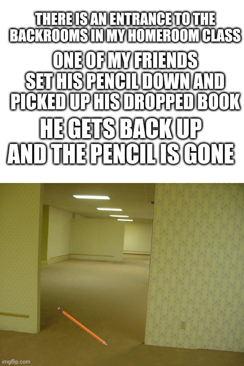 My homeroom is dangerous | THERE IS AN ENTRANCE TO THE BACKROOMS IN MY HOMEROOM CLASS; ONE OF MY FRIENDS SET HIS PENCIL DOWN AND PICKED UP HIS DROPPED BOOK; HE GETS BACK UP AND THE PENCIL IS GONE | image tagged in blank white template,the backrooms,homeroom,school | made w/ Imgflip meme maker