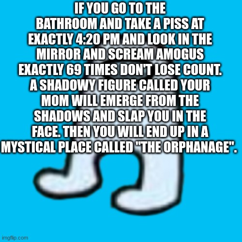 tru | IF YOU GO TO THE BATHROOM AND TAKE A PISS AT EXACTLY 4:20 PM AND LOOK IN THE MIRROR AND SCREAM AMOGUS EXACTLY 69 TIMES DON'T LOSE COUNT. A SHADOWY FIGURE CALLED YOUR MOM WILL EMERGE FROM THE SHADOWS AND SLAP YOU IN THE FACE. THEN YOU WILL END UP IN A MYSTICAL PLACE CALLED "THE ORPHANAGE". | image tagged in amogus | made w/ Imgflip meme maker