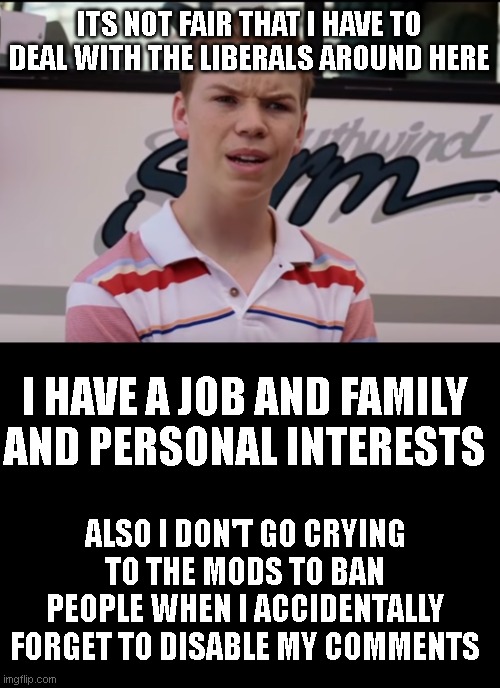 i'm at a major disadvantage! | ITS NOT FAIR THAT I HAVE TO DEAL WITH THE LIBERALS AROUND HERE; I HAVE A JOB AND FAMILY AND PERSONAL INTERESTS; ALSO I DON'T GO CRYING TO THE MODS TO BAN PEOPLE WHEN I ACCIDENTALLY FORGET TO DISABLE MY COMMENTS | image tagged in you guys are getting paid | made w/ Imgflip meme maker