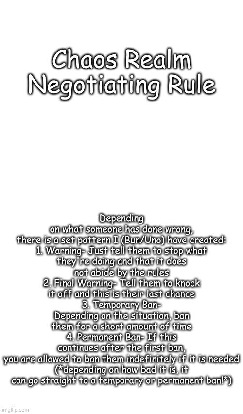 Can one of the owners make this a rule pls? I think it could help the chaos realm out! | Depending on what someone has done wrong, there is a set pattern I (Bun/Uno) have created:

1. Warning- Just tell them to stop what they're doing and that it does not abide by the rules
2. Final Warning- Tell them to knock it off and this is their last chance
3. Temporary Ban- Depending on the situation, ban them for a short amount of time
4. Permanent Ban- If this continues after the first ban, you are allowed to ban them indefinitely if it is needed

(*depending on how bad it is, it can go straight to a temporary or permanent ban!*); Chaos Realm Negotiating Rule | image tagged in blank transparent square | made w/ Imgflip meme maker