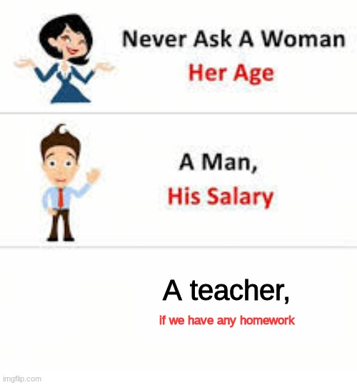 Every time... | A teacher, if we have any homework | image tagged in never ask a woman her age | made w/ Imgflip meme maker