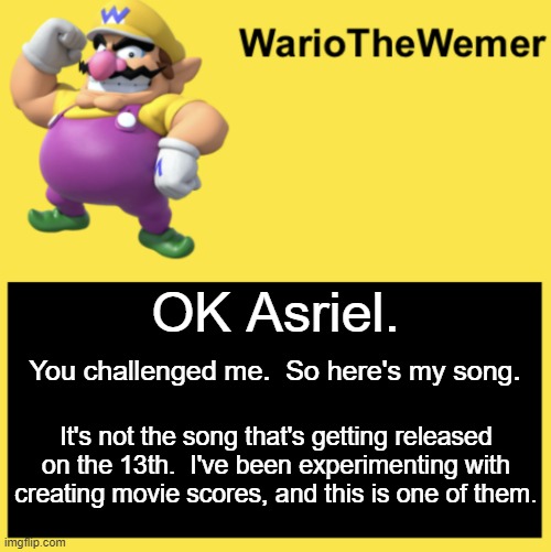 YAY ACTION MOVIE MUSIC | OK Asriel. You challenged me.  So here's my song. It's not the song that's getting released on the 13th.  I've been experimenting with creating movie scores, and this is one of them. | image tagged in wariothewemer | made w/ Imgflip meme maker