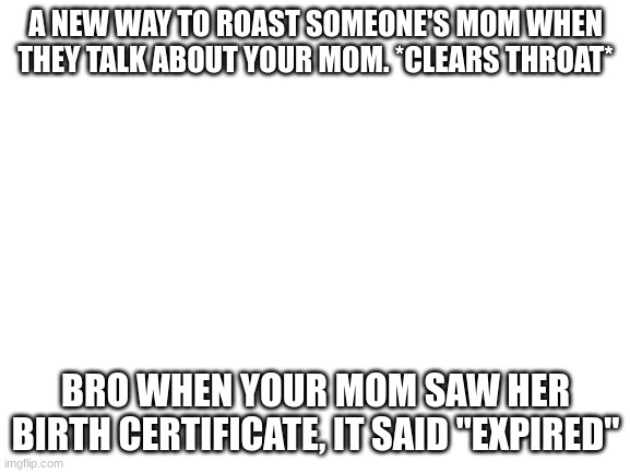 Blank White Template | A NEW WAY TO ROAST SOMEONE'S MOM WHEN THEY TALK ABOUT YOUR MOM. *CLEARS THROAT*; BRO WHEN YOUR MOM SAW HER BIRTH CERTIFICATE, IT SAID "EXPIRED" | image tagged in blank white template,roasts | made w/ Imgflip meme maker