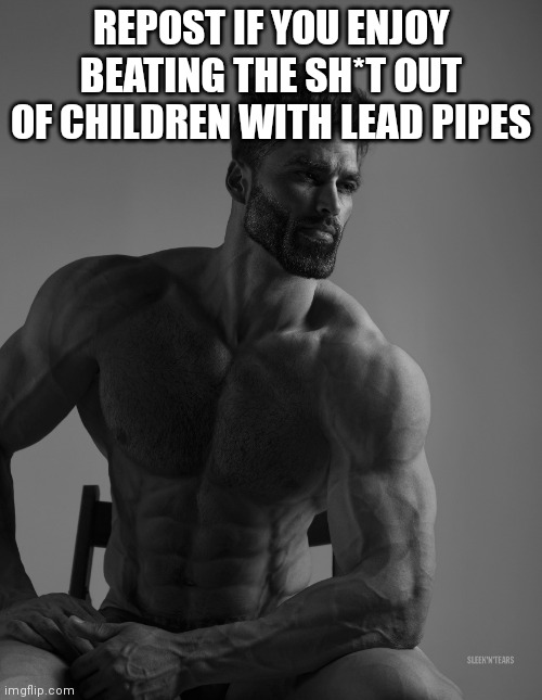 yes | REPOST IF YOU ENJOY BEATING THE SH*T OUT OF CHILDREN WITH LEAD PIPES | image tagged in giga chad | made w/ Imgflip meme maker