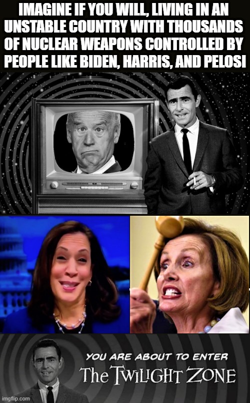 twilight zone clueless Biden, Harris, Pelosi | IMAGINE IF YOU WILL, LIVING IN AN 
UNSTABLE COUNTRY WITH THOUSANDS 
OF NUCLEAR WEAPONS CONTROLLED BY 
PEOPLE LIKE BIDEN, HARRIS, AND PELOSI | image tagged in political meme,joe biden,kamala harris,nancy pelosi,imagine if you will,nuclear | made w/ Imgflip meme maker