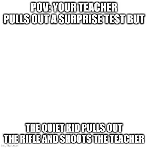 no more surprise test | POV: YOUR TEACHER PULLS OUT A SURPRISE TEST BUT; THE QUIET KID PULLS OUT THE RIFLE AND SHOOTS THE TEACHER | image tagged in memes,blank transparent square | made w/ Imgflip meme maker