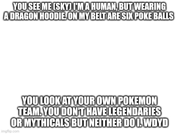 You Are Challenged By Pokemon Trainer Sky! | YOU SEE ME (SKY) I'M A HUMAN, BUT WEARING A DRAGON HOODIE. ON MY BELT ARE SIX POKE BALLS; YOU LOOK AT YOUR OWN POKEMON TEAM. YOU DON'T HAVE LEGENDARIES OR MYTHICALS BUT NEITHER DO I. WDYD | image tagged in blank white template | made w/ Imgflip meme maker