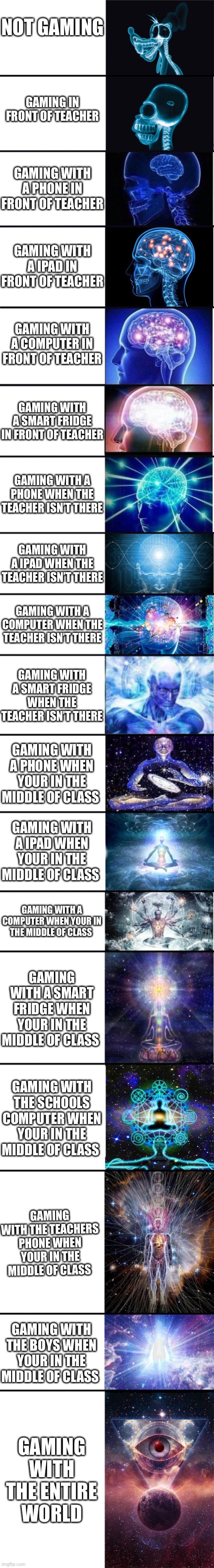 Nice long meme about gaming |  NOT GAMING; GAMING IN FRONT OF TEACHER; GAMING WITH A PHONE IN FRONT OF TEACHER; GAMING WITH A IPAD IN FRONT OF TEACHER; GAMING WITH A COMPUTER IN FRONT OF TEACHER; GAMING WITH A SMART FRIDGE IN FRONT OF TEACHER; GAMING WITH A PHONE WHEN THE TEACHER ISN’T THERE; GAMING WITH A IPAD WHEN THE TEACHER ISN’T THERE; GAMING WITH A COMPUTER WHEN THE TEACHER ISN’T THERE; GAMING WITH A SMART FRIDGE WHEN THE TEACHER ISN’T THERE; GAMING WITH A PHONE WHEN YOUR IN THE MIDDLE OF CLASS; GAMING WITH A IPAD WHEN YOUR IN THE MIDDLE OF CLASS; GAMING WITH A COMPUTER WHEN YOUR IN THE MIDDLE OF CLASS; GAMING WITH A SMART FRIDGE WHEN YOUR IN THE MIDDLE OF CLASS; GAMING WITH THE SCHOOLS COMPUTER WHEN YOUR IN THE MIDDLE OF CLASS; GAMING WITH THE TEACHERS PHONE WHEN YOUR IN THE MIDDLE OF CLASS; GAMING WITH THE BOYS WHEN YOUR IN THE MIDDLE OF CLASS; GAMING WITH THE ENTIRE WORLD WHEN YOUR IN THE MIDDLE OF CLASS | image tagged in expanding brain 9001 | made w/ Imgflip meme maker