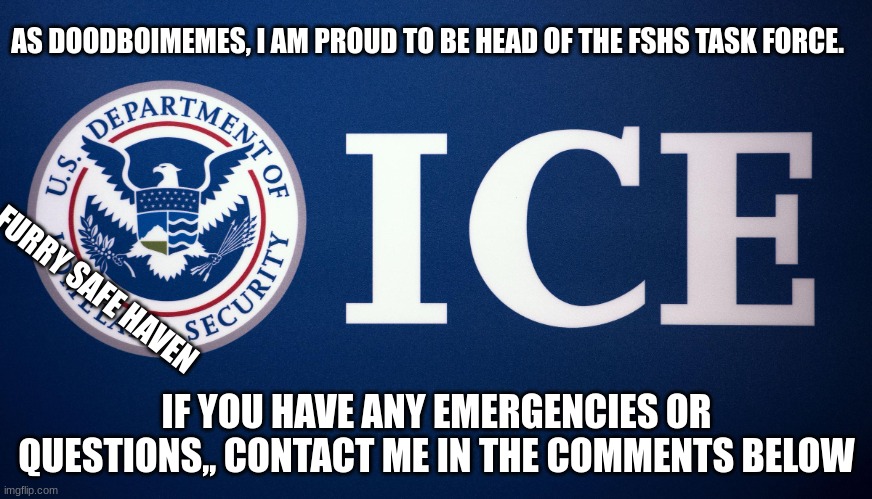 hey folks imma be security for a while | AS DOODBOIMEMES, I AM PROUD TO BE HEAD OF THE FSHS TASK FORCE. FURRY SAFE HAVEN; IF YOU HAVE ANY EMERGENCIES OR QUESTIONS,, CONTACT ME IN THE COMMENTS BELOW | image tagged in us department of homeland security ice,furries,safety,security | made w/ Imgflip meme maker